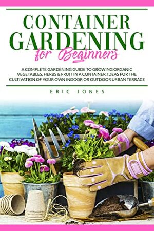 Container Gardening for Beginners: A Complete Gardening Guide to Growing Organic Vegetables, Herbs & Fruit in a Container. Ideas for the Cultivation of Your Own Indoor or Outdoor Urban Terrace by Eric Jones