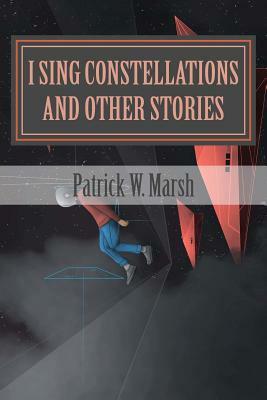 I Sing Constellations & Other Stories: A Collection of Short Stories by Patrick W. Marsh