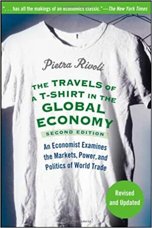 The Travels of A T-Shirt in the Global Economy: An Economist Examines the Markets, Power, and Politics of World Trade by Pietra Rivoli