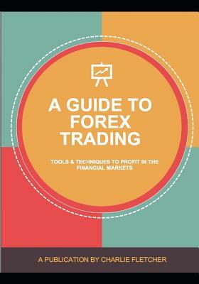 A Guide to Forex Trading: Tools and Techniques to Profit in the Financial Markets by Charlie Fletcher