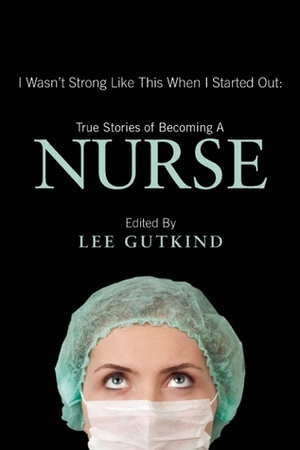 I Wasn't Strong Like This When I Started Out: True Stories of Becoming a Nurse by Lee Gutkind