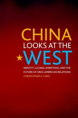 China Looks at the West: Identity, Global Ambitions, and the Future of Sino-American Relations by Christopher A. Ford