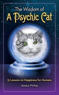 The Wisdom of a Psychic Cat: 15 Lessons on Happiness for Humans by Jessica McKay