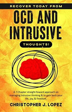 Recover Today from OCD and Intrusive Thoughts: A Straight-Forward Seven Chapter Approach on Managing Intrusive Thinking and to Gain Back Your Life, Joy, and Freedom by Christopher Lopez