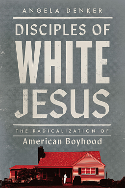 Disciples of White Jesus: The Radicalization of American Boyhood by Angela Denker