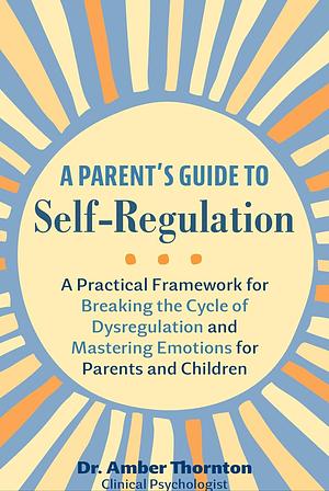 A Parent's Guide to Self-Regulation: A Practical Framework for Breaking the Cycle of Dysregulation and Mastering Emotions for Parents and Children by Amber Thornton