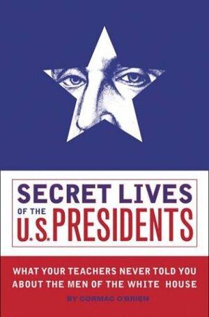 Secret Lives of the U.S. Presidents: What Your Teachers Never Told You about the Men of the White House by Cormac O'Brien
