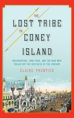 The Lost Tribe of Coney Island: Headhunters, Luna Park, and the Man Who Pulled Off the Spectacle of the Century by Claire Prentice