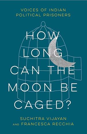 How Long Can the Moon Be Caged?: Voices of Indian Political Prisoners by Francesca Recchia, Suchitra Vijayan