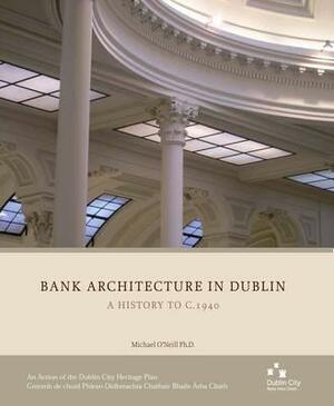 Bank Architecture in Dublin: A History to C.1940 by Michael O'Neill