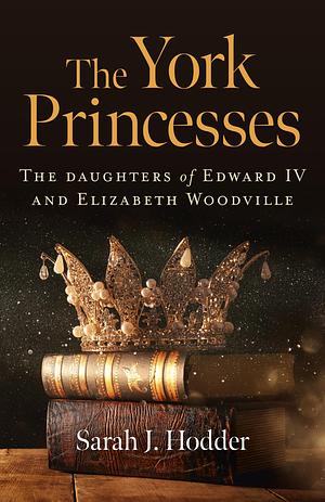 The York Princesses - The Daughters of Edward IV and Elizabeth Woodville by Sarah J. Hodder, Sarah J. Hodder