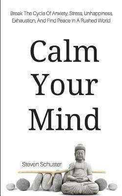 Calm Your Mind: Break The Cycle Of Anxiety, Stress, Unhappiness, Exhaustion, And Find Peace In A Rushed World by Steven Schuster