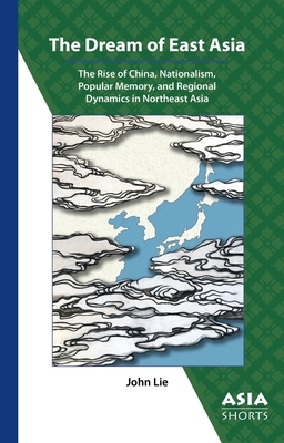 The Dream of East Asia: The Rise of China, Nationalism, Popular Memory, and Regional Dynamics in Northeast Asia by John Lie