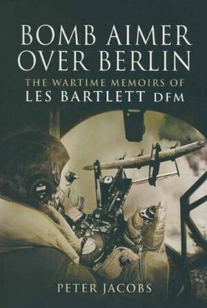 Bomb Aimer Over Berlin: The Wartime Memoirs of Les Bartlett DFM by Peter Jacobs