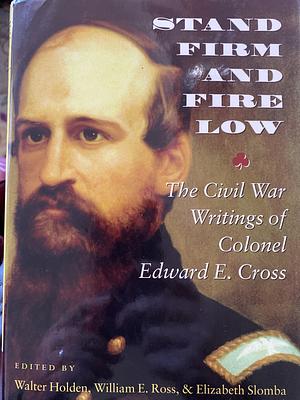 Stand Firm and Fire Low: The Civil War Writings of Colonel Edward E. Cross by Walter Holden, Elizabeth Slomba, William E. Ross