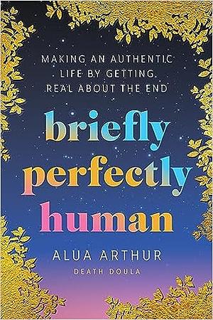 Briefly Perfectly Human: Making an Authentic Life by Getting Real about the End by Alua Arthur