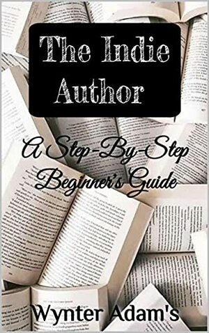 THE INDIE AUTHOR - A Step By Step Beginner's Guide: A Beginner's Guide On How To Become A Writer, Self Publish Your Own Books, Market Your Own Book, And Become A Successful Best Selling Author by Wynter Adams