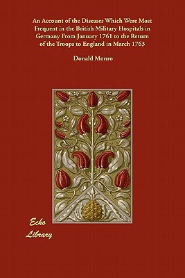 An Account of the Diseases Which Were Most Frequent in the British Military Hospitals in Germany From January 1761 to the Return of the Troops to Engl by Donald Monro