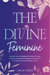 The Divine Feminine: Awaken Your Goddess Feminine Energy, Achieve Emotional Healing, and Become The Women You Are Meant to Be  by Layla Moon