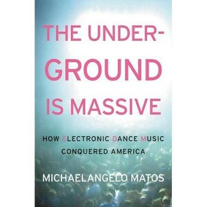 The Underground Is Massive: How Electronic Dance Music Conquered America by Michaelangelo Matos