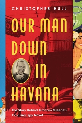 Our Man Down in Havana: The Story Behind Graham Greene's Cold War Spy Novel by Christopher Hull