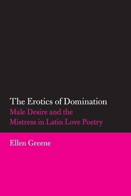 The Erotics of Domination: Male Desire and the Mistress in Latin Love Poetry by Ellen Greene