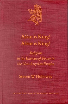 Assur Is King! Assur Is King!: Religion in the Exercise of Power in the Neo-Assyrian Empire by Steven Holloway