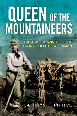 Queen of the Mountaineers: The Trailblazing Life of Fanny Bullock Workman by Cathryn J. Prince