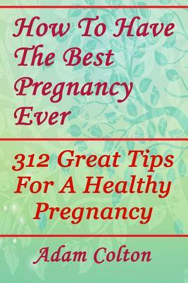 How To Have The Best Pregnancy Ever: 312 Great Tips For A Healthy Pregnancy by Adam Colton