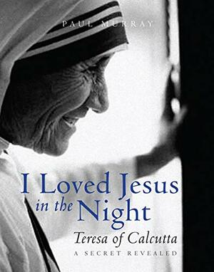I Loved Jesus in the Night: Teresa of Calcutta -- A Secret Revealed by Paul Murray