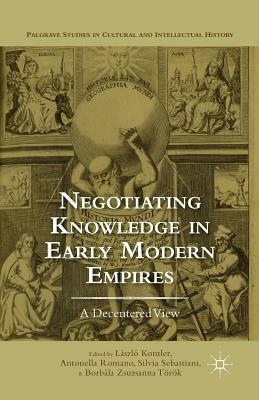 Negotiating Knowledge in Early Modern Empires: A Decentered View by Antonella Romano, Borbala Zsuzsanna Torok, Silvia Sebastiani, Laszlo Kontler