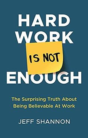Hard Work Is Not Enough: The Surprising Truth about Being Believable at Work by Jeff Shannon