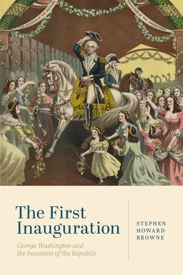 The First Inauguration: George Washington and the Invention of the Republic by Stephen Howard Browne
