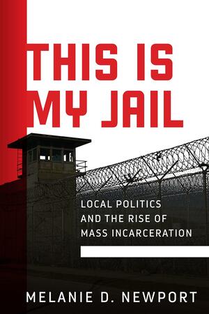 This Is My Jail: Local Politics and the Rise of Mass Incarceration by Melanie Newport