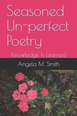 Seasoned Un-perfect Poetry: Knowledge Is Learned by Angela M. Smith