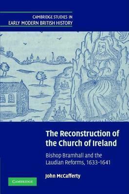 Reconstruction of the Church of Ireland, The: Bishop Bramhall and the Laudian Reforms, 1633 1641. Cambridge Studies in Early Modern British History by John McCafferty