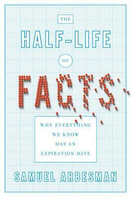 The Half Life of Facts: Why Everything We Know Has an Expiration Date by Samuel Arbesman