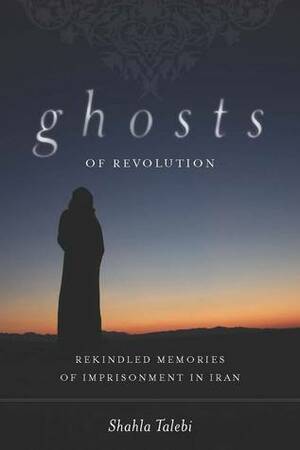 Ghosts of Revolution: Rekindled Memories of Imprisonment in Iran by Shahla Talebi