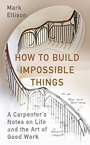 How to Build Impossible Things : Lessons in Life and Carpentry Mark Ellison by Mark Ellison, Mark Ellison