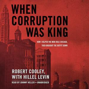 When Corruption Was King: How I Helped the Mob Rule Chicago, Then Brought the Outfit Down by Robert Cooley