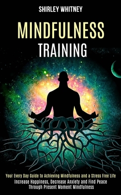 Mindfulness Training: Your Every Day Guide to Achieving Mindfulness and a Stress Free Life (Increase Happiness, Decrease Anxiety and Find Pe by Shirley Whitney