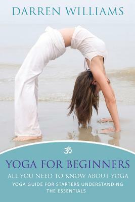Yoga for Beginners: All You Need to Know about Yoga: Yoga Guide for Starters Understanding the Essentials by Darren Williams