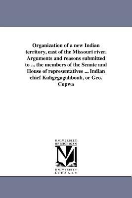 Organization of a New Indian Territory, East of the Missouri River. Arguments and Reasons Submitted to ... the Members of the Senate and House of Repr by George Copway