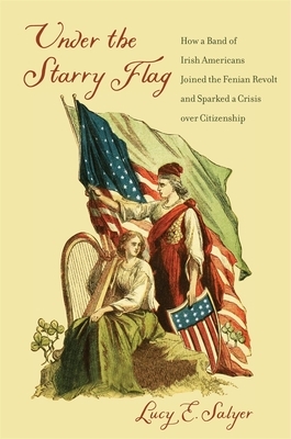 Under the Starry Flag: How a Band of Irish Americans Joined the Fenian Revolt and Sparked a Crisis Over Citizenship by Lucy E. Salyer