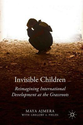 Invisible Children: Reimagining International Development at the Grassroots by Gregory A. Fields, Maya Ajmera
