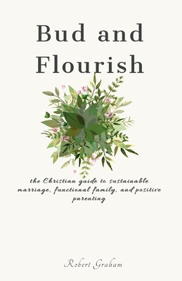 Bud and Flourish: the Christian guide to sustainable marriage, functional family, and positive parenting by Robert Graham