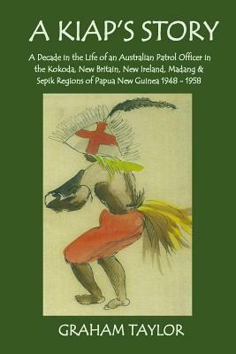 A Kiap's Story: A Decade in the Life and Work of an Australian Patrol Officer in the Kokoda, New Britain, New Ireland, Madang and Sepi by Graham Taylor