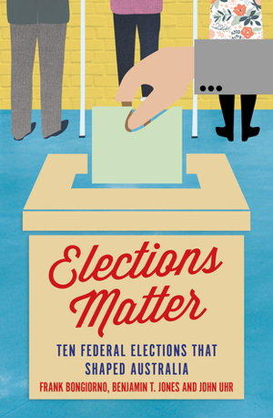 Elections Matter: Ten Federal Elections that Shaped Australia by John Uhr, Frank Bongiorno, Benjamin T. Jones