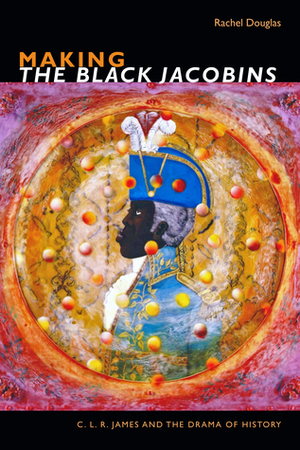 Making The Black Jacobins: C. L. R. James and the Drama of History by Rachel Douglas