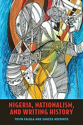 Nigeria, Nationalism, and Writing History by Toyin Falola, Saheed Aderinto